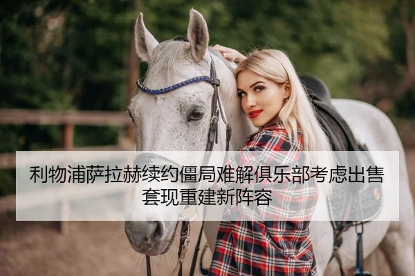 利物浦萨拉赫续约僵局难解俱乐部考虑出售套现重建新阵容